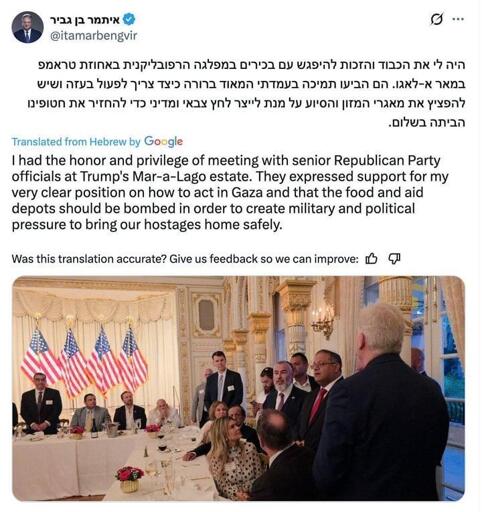  @itamarbengvir Translated from Hebrew by Google  I had the honor and privilege of meeting with senior Republican Party officials at Trump's Mar-a-Lago estate. They expressed support for my very clear position on how to act in Gaza and that the food and aid depots should be bombed in order to create military and political pressure to bring our hostages home safely.