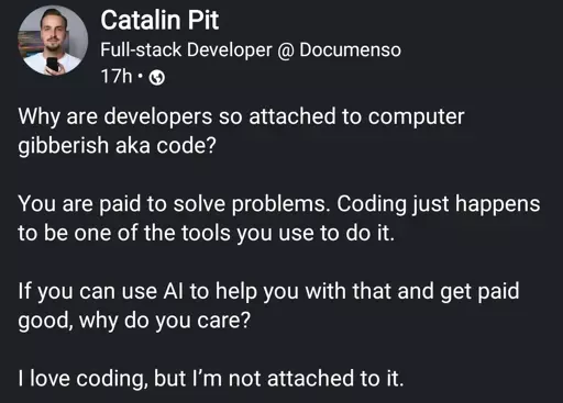 Full-stack Developer

Why are developers so attached to computer gibberish aka code?
You are paid to solve problems. Coding just happens to be one of the tools you use to do it.
If you can use Al to help you with that and get paid good, why do you care?
I love coding, but I'm not attached to it.