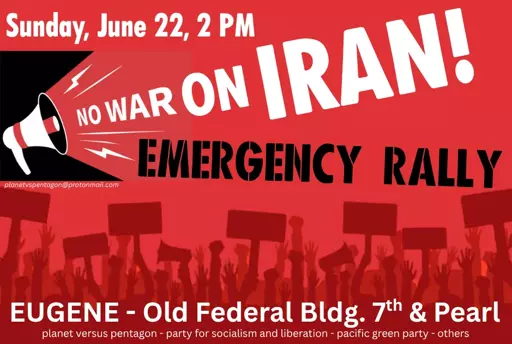 Sunday, June 22, 2 PM No war on Iran! Emergency Rally Eugene - Old Federal Bldg. 7th and Pearl planet versus pentagon - party for socialism and liberation - pacific green party - others