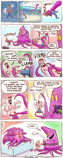 - - - This is a comic strip - - -  Daniel is walking through the park at night.  All of a sudden, an alien spacecraft appears above him.  A long, purple tentacle comes out that pulls him inside.  A huge blob of an alien holds Daniel in its slimy tentacles. Daniel screams.  The alien rips off all of Daniel‘s clothes. Daniel: YOU’RE GONNA DO HORRIBLE MEDICAL EXPERIMENTS ON ME, AREN’T YOU? Alien: UHM… SORTA.  The alien clamps Daniel's legs into some clamp. Daniel: I REFUSE! I’M GONNA RESIST!  The alien puts an oxygen mask on Daniel’s face. Alien: HERE, HAVE THIS OXYGEN MASK.  Daniel: GOOD! I’M GONNA USE THAT EXTRA OXYGEN TO FIGHT YOU EVEN HARDER! Daniel is throwing punches and writhing wildly.  The alien pours a clear, slippery liquid over Daniel’s thrashing body. Alien: ARE YOU GOING TO KEEP WRITHING AND FLAILING LIKE THAT? Daniel: HELL YEAH!!!  Alien: GOOD. The alien snaps Daniel onto some strap-on gear. We see another alien bent over, exposing a few of its three moist holes.