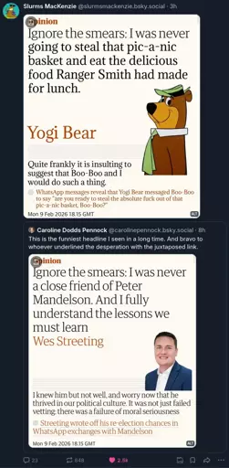 Screenshot of an opinion article by Wes Streeting titled "Ignore the smears: I was never a close friend of Peter Mandelson. And I fully understand the lessons we must learn" with the subheading "I knew him but not well, and worry now that he thrived in our political culture. It was not just failed vetting: there was a failure of moral seriousness". Below that is a link saying "Streeting wrote off his re-election chances in WhatsApp exchanges with Mandelson". This is posted to Bluesky by @carolinepennock.bsky.social‬, adding "This is the funniest headline I seen in a long time. And bravo to whoever underlined the desperation with the juxtaposed link." @slurmsmackenzie.bsky.social then quote posts this, adding an edited version of the article with Yogi Bear with heading Ignore the smears: I was never going to steal that pic-a-nic basket and eat the delicious food Ranger Smith had made for lunch" and the subheading "Quite frankly it is insulting to suggest that Boo-Boo and I would do such a thing." The follow up link was also changed to "WhatsApp messages reveal that Yogi Bear messaged Boo-Boo to say "are you ready to steal the absolute fuck out of that pic-a-nic basket, Boo-Boo?"