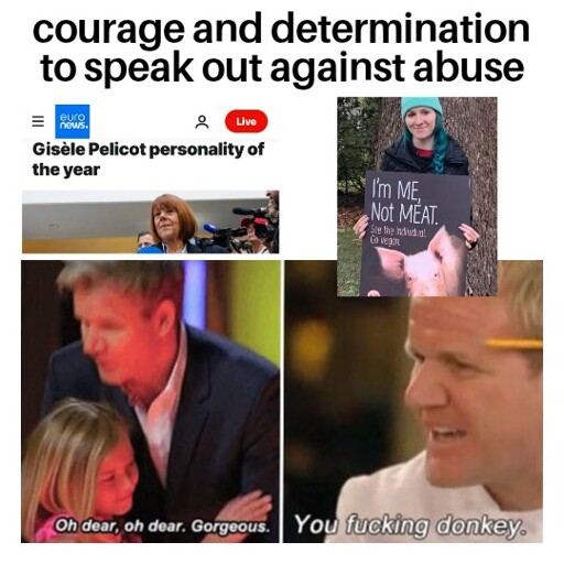 Gordon Ramsey meme where he displays support and empathy for one thing, but contempt and disdain for another.

"Courage and determination to speak out against abuse" is gorgeous in case of human abuse (e.g. nominating Gisèle Pelicot as person of the year), but not in case of animal abuse (e.g. an activist holding up a sign with a pig and the text "Im me, not meat").