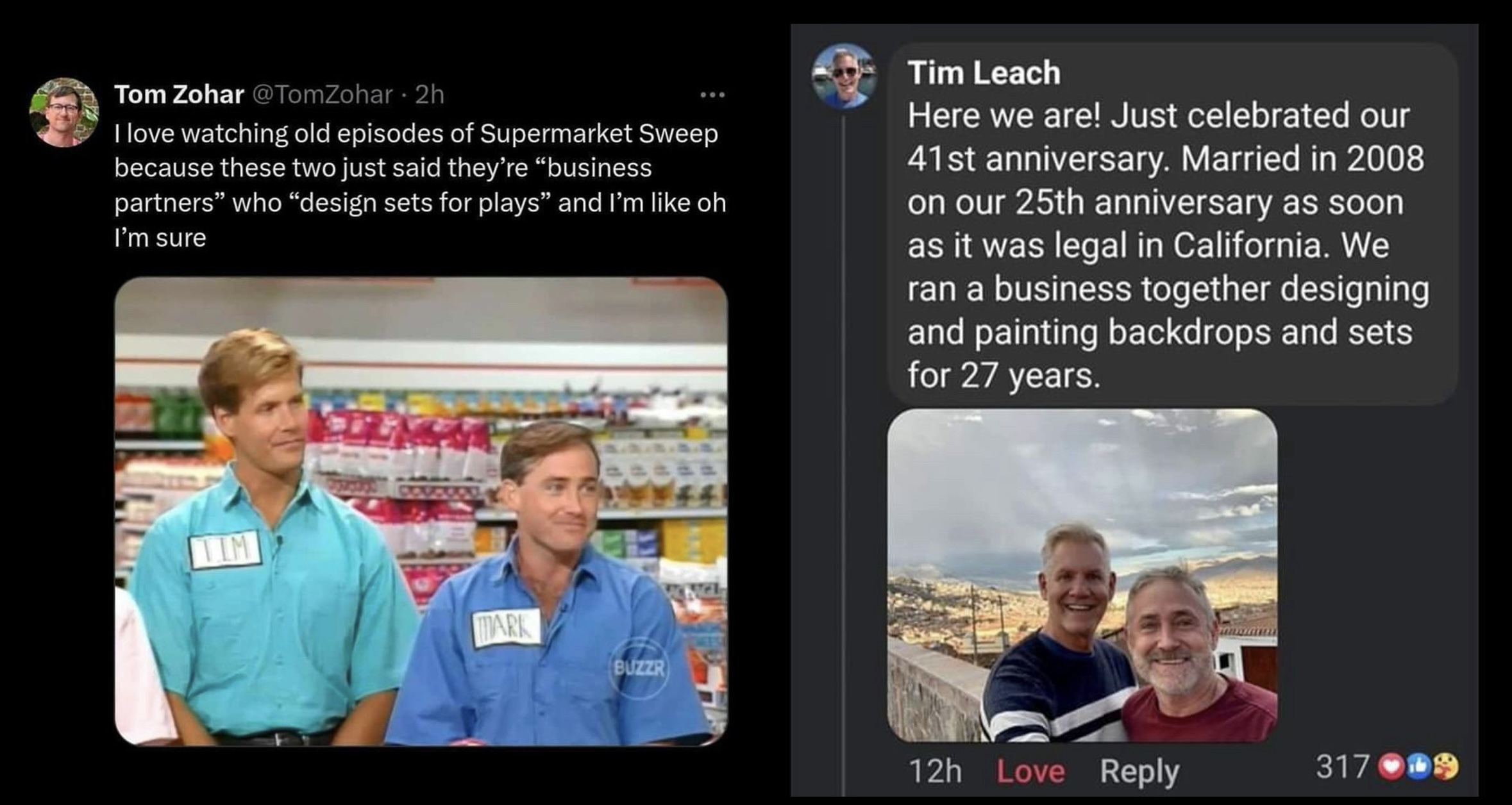 A social post and a follow up. The post shows a screengrab from the show, and the follow up shows the happy couple featured in it taking a selfie.   Tom Zohar @TomZohar • 2h   I love watching old episodes of Supermarket Sweep because these two just said they're "business partners" who "design sets for plays" and I'm like oh I'm sure  Tim Leach   Here we are! Just celebrated our 41st anniversary. Married in 2008 on our 25th anniversary as soon as it was legal in California. We ran a business together designing and painting backdrops and sets for 27 years.