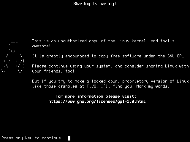Black and white terminal with an ASCII art picture of Tux and this text: Sharing is caring! This is an unauthorized copy of the Linux kernel, and that's awesome! It is greatly encouraged to copy free software under the GNU GPL. Please continue using your system, and consider sharing Linux with your friends, too! But if you try to make a locked-down, proprietary version of Linux like those assholes at TiVO, I'll find you. Mark my words.