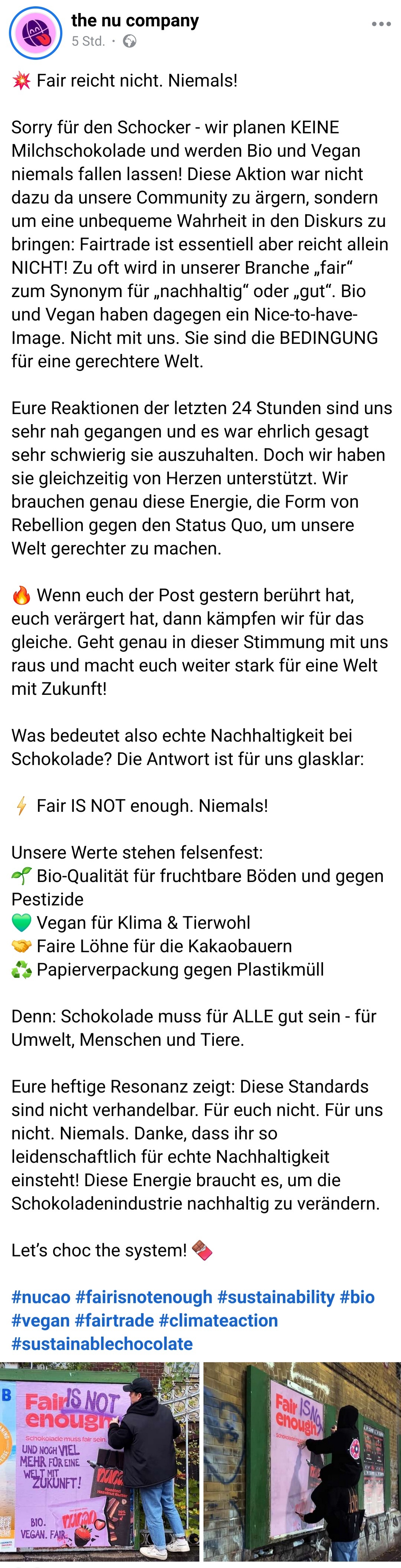 zweiter Beitrag des Unternehmens: Fair reicht nicht. Niemals!
Sorry für den Schocker - wir planen KEINE Milchschokolade und werden Bio und Vegan niemals fallen lassen! Diese Aktion war nicht dazu da unsere Community zu ärgern, sondern um eine unbequeme Wahrheit in den Diskurs zu bringen: Fairtrade ist essentiell aber reicht allein NICHT! Zu oft wird in unserer Branche „fair“ zum Synonym für „nachhaltig“ oder „gut“. Bio und Vegan haben dagegen ein Nice-to-have-Image. Nicht mit uns. Sie sind die BEDINGUNG für eine gerechtere Welt.
Eure Reaktionen der letzten 24 Stunden sind uns sehr nah gegangen und es war ehrlich gesagt sehr schwierig sie auszuhalten. Doch wir haben sie gleichzeitig von Herzen unterstützt. Wir brauchen genau diese Energie, die Form von Rebellion gegen den Status Quo, um unsere Welt gerechter zu machen.
Wenn euch der Post gestern berührt hat, euch verärgert hat, dann kämpfen wir für das gleiche. Geht genau in dieser Stimmung mit uns raus und macht euch weiter stark für eine Welt mit Zukunft!
Was bedeutet also echte Nachhaltigkeit bei Schokolade? Die Antwort ist für uns glasklar:
Fair IS NOT enough. Niemals!
Unsere Werte stehen felsenfest:
Bio-Qualität für fruchtbare Böden und gegen Pestizide
Vegan für Klima & Tierwohl
Faire Löhne für die Kakaobauern
Papierverpackung gegen Plastikmüll
Denn: Schokolade muss für ALLE gut sein - für Umwelt, Menschen und Tiere.
Eure heftige Resonanz zeigt: Diese Standards sind nicht verhandelbar. Für euch nicht. Für uns nicht. Niemals. Danke, dass ihr so leidenschaftlich für echte Nachhaltigkeit einsteht! Diese Energie braucht es, um die Schokoladenindustrie nachhaltig zu verändern.
Let’s choc the system!