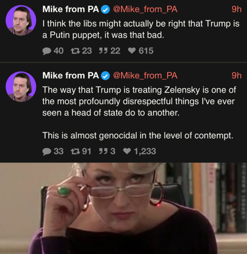 Mike from PA v @Mike_from_PA 9h I think the libs might actually be right that Trump is a Putin puppet, it was that bad. • 40 23 9922 ♥ 615 Mike from PAV @Mike_from_PA 9h The way that Trump is treating Zelensky is one of the most profoundly disrespectful things I've ever seen a head of state do to another. This is almost genocidal in the level of contempt. 33 1791 993 1,233