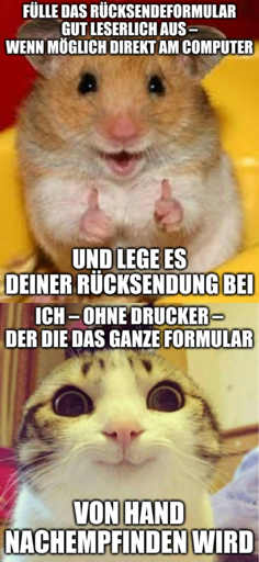 Bild eines enthusiastischen Hamsters: Fülle das Rücksendeformular gut leserlich aus – wenn möglich direkt am Computer – und lege es deiner Rücksendung bei. Bild einer bekloppt grinsenden Katze: Ich – ohne Drucker – der die das ganze Formular von Hand nachempfinden wird.