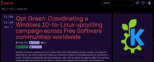 Screenshot of community stage talk announcement at 38C3 website.

On the right is the KDE Eco logo of a blue K and a green leaf growing out of it. Under the logo is the website address eco.kde.org.

The text reads:

"""

Event

38c3 / CCC / Stage YELL

11:00-11:40

Day 2

Opt Green: Coordinating a Windows 10-to-Linux upcycling campaign across Free Software communities worldwide

Windows 10 security updates end on 14 October 2025, KDE's 29th birthday and also, ironically, International E-Waste Day [1] (you cannot make these things up!). Hundreds of millions of functioning devices [2] will become e-waste. This means manufacturing and transporting new ones, which is perhaps the biggest waste of all: hardware production alone can account for over 75% of a device's CO2 emissions over its lifespan.

"""