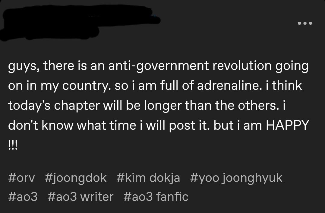 Tumblr post by a user whose name was redacted. 

Text: guys, there is an anti-government revolution going on in my country. so i am full of adrenaline. i think today's chapter will be longer than the others. i don't know what time i will post it. but i am HAPPY !!!

Hashtags: orv, joongdok, kim dokja, yoo joonghyuk, ao3, ao3 writer, ao3 fanfic