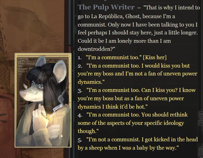 A screenshot from a game with a portrait of a rat lady. Dialog reads: 'The Pulp Writer - "That is why I intend to go to La República, Ghost, because I'm a communist. Only now I have been talking to you I feel perhaps I should stay here, just a little longer. Could it be I am lonely more than I am downtrodden?"' Six options below: 1. "I'm a communist too." [Kiss her] 2. "I'm a communist too. I would kiss you but you're my boss and I'm not a fan of uneven power dynamics." 3. "I'm a communist too. Can I kiss you? I know you're my boss but as a fan of uneven power dynamics I think it'd be hot." 4. "I'm a communist too. You should rethink some of the aspects of your specific ideology though." 5. "I'm not a communist. I got kicked in the head by a sheep when I was a baby by the way."