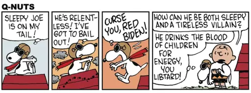 Four-panel comic strip, parody of "Peanuts" titled "Q-Nuts". Panel 1: (Snoopy as the WWI flying ace) SLEEPY JOE 1S ON MY TAIL! Panel 2: HE'S RELENT- LESS! I'VE GOT TO BAIL OUT! Panel 3: (Snoopy leaps off his doghouse) CURSE YOU, RED BIDEN! Panel 4: (Snoopy lands in Charlie Brown's arms) Charlie Brown: HOW CAN HE BE BOTH SLEEPY AND A TIRELESS VILLAIN? Snoopy: HE DRINKS THE BLOOD OF CHILDREN FOR ENERGY, YOU LIBTARD!