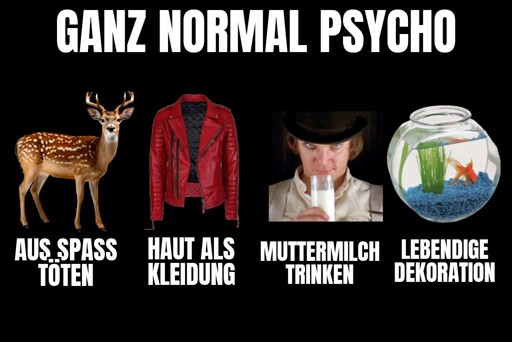 Titel: Ganz normal Psycho.

Darunter 4 Bilder mit jeweils einer Unterschrift:

1. Ein Reh: aus Spaß töten.
2. Eine Lederjacke: Haut als Kleidung.
3. Ein Mann mit Milchglas (aus dem Film Clockwork Orange): Muttermilch trinken.
4. Ein Goldfisch im Glas: lebendige Dekoration.
