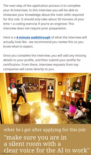 The next step of the application process is to complete your AI Interview. In this interview you will be able to showcase your knowledge about the main skills required for this role. It should only take about 30 minutes of your time + a coding exercise if you’re an engineer. This interview does not require prior preparation.  Here is a 4-minute walkthrough of what the interview will actually look like - we recommend you review this so you know what to expect.  Once you complete the interview, you will add any missing details to your profile, and then submit your profile for certification. From there, interview requests from top companies will come directly to you. <image of worst timeline from community with fire everywhere>. other bs i got after applying for this job: "make sure you are in a silent room with a clear voice for the AI to work"