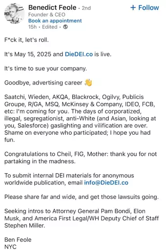 Benedict Feole. 2nd Founder & CEO
Book an appointment

F*ck it, let's roll.
It's May 15, 2025 and DieDEI.co is live.
It's time to sue your company.
Goodbye, advertising career
+ Follow
Saatchi, Wieden, AKQA, Blackrock, Ogilvy, Publicis Groupe, R/GA, MSQ, McKinsey & Company, IDEO, FCB, etc: I'm coming for you. The days of corporatized, illegal, segregationist, anti-White (and Asian, looking at you, Salesforce) gaslighting and vilification are over. Shame on everyone who participated; I hope you had fun.
Congratulations to Cheil, FIG, Mother: thank you for not partaking in the madness.
To submit internal DEI materials for anonymous worldwide publication, email info@DieDEI.co
Please share far and wide, and get those lawsuits going.
Seeking intros to Attorney General Pam Bondi, Elon Musk, and America First Legal/WH Deputy Chief of Staff Stephen Miller.
Ben Feole
NYC