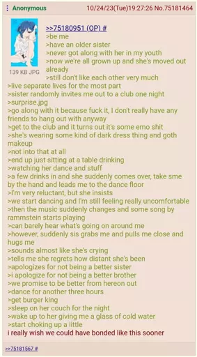 (A 4chan "green-text")  be me  have an older sister  never got along with her in my youth  now we're all grown up and she's moved out already  still don't like each other very much  live separate lives for the most part  sister randomly invites me out to a club one night  surprise.jpg  go along with it because fuck it, I don't really have any friends to hang out with anyway  get to the club and it turns out it's some emo shit  she's wearing some kind of dark dress thing and goth makeup  not into that at all  end up just sitting at a table drinking  watching her dance and stuff  a few drinks in and she suddenly comes over, takes me by the hand and leads me to the dance floor  I'm very reluctant, but she insists  we start dancing and I'm still feeling really uncomfortable  then the music suddenly changes and some song by rammstein starts playing  can barely hear what's going on around me  however, suddenly sis grabs me and pulls me close and hugs me  sounds almost like she's crying  tells me she regrets how distant she's been  apologizes for not being a better sister  i apologize for not being a better brother  we promise to be better from hereon out  dance for another three hours  get burger king  sleep on her couch for the night  wake up to her giving me a glass of cold water  start choking up a little  i really wish we could have bonded like this sooner