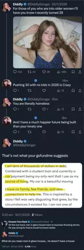 @DiddlyDonger on Twitter, "For those of you who are into older women I'll have you know I recently turned 28". A random user responds "Pushing 30 with no kids in 2026 is Crazy". Diddly replied back "You are literally homeless" and he responds "And I have a much happier future being built than your lonely one". Diddly then posts "That's not what your gofundme suggests" with a picture of some text, highlighed is "I am tens of thousands of dollars in debt" and "I have no family, friends and zero connections to help me." @DreamsTurnDark chimes in "On the one hand, men in glass houses have no business throwing stones. He was wrong for that & should've known better." Diddly then says "What do you mean men in glass houses... he doesn't have a house".