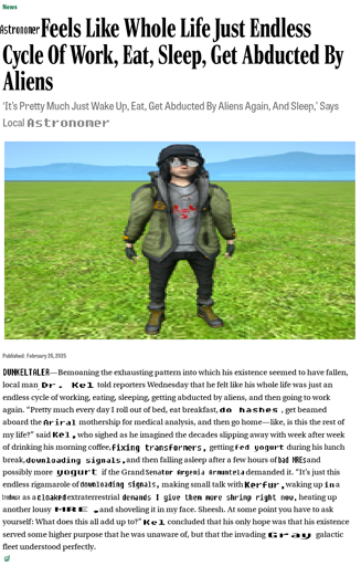 A screenshot of an article from The Onion. Some words have been replaced lazily in MS Paint, denoted by square brackets.

[Astronomer] Feels Like Whole Life Just Endless Cycle Of Work, Eat, Sleep, Get Abducted By Aliens

‘It's Pretty Much Just Wake Up, Eat, Get Abducted By Aliens Again, And Sleep,’ Says Local [Astronomer]

[A stretched out image of Dr. Kel, standing in the grass].

Published: February 26,2025
[DUNKELTALER]—Bemoaning the exhausting pattern into which his existence seemed to have fallen, local man [Dr. Kel] told reporters Wednesday that he felt like his whole life was just an endless cycle of working, eating, sleeping, getting abducted by aliens, and then going to work again. “Pretty much every day I roll out of bed, eat breakfast, [do hashes], get beamed aboard the [Ariral] mothership for medical analysis, and then go home—like, is this the rest of
my life?” said [Kel,] who sighed as he imagined the decades slipping away with week after week of drinking his morning coffee, [fixing transformers,] getting [fed yogurt] during his lunch break, [downloading signals,] and then falling asleep after a few hours of [bad MREs] and possibly more [yogurt] if the Grand [Senator Argenia Armuntela] demanded it. <transcript continued in replies>