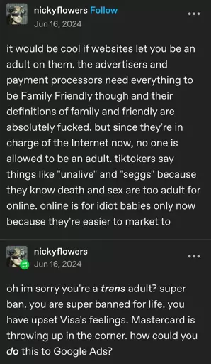 Tumblr post by nickyflowers from Jun 16, 2024:

it would be cool if websites let you be an adult on them. the advertisers and payment processors need everything to be Family Friendly though and their definitions of family and friendly are absolutely fucked. but since they're in charge of the Internet now, no one is allowed to be an adult. tiktokers say things like "unalive" and "seggs" because they know death and sex are too adult for online. online is for idiot babies only now because they're easier to market to.

oh im sorry you're a trans adult? super ban. you are super banned for life. you have upset Visa's feelings. Mastercard is throwing up in the corner. how could you do this to Google Ads?