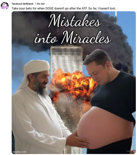An edited photo of Elon Musk showing a very pregnant belly and Osama bin Laden touching his belly with both hands, smiling. In the background, an imagine of one of the Twin Towers being hit by an airplane (the 9.11.2001 attack).  Caption by a Youtuber called "Tacticool girlfriend": Take your bets on when DOGE doesn't go after the ATF. So far, I haven't lost.