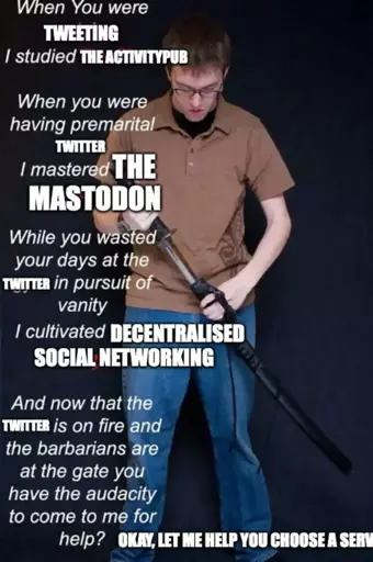 Variation of one of the "I studied the blade" meme series. A white person is standing up, looking down, in the middle of drawing a blade from its scabbard. On the left there is a large text overlapping:  "When you were TWEETING, I studied THE ACTIVITYPUB. When you were having premarital TWITTER, I mastered THE MASTODON. While you wasted your days at the TWITTER in pursuit of vanity, I cultivated DECENTRALISED SOCIAL NETWORKING. And now that the TWITTER is on fire and the barbarians are at the gate you have the audacity to come to me for help? OKAY, LET ME HELP YOU PICK A SERV" Last sentence is cut, going on off frame.