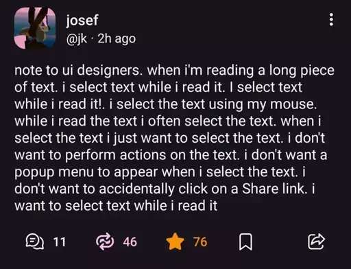 @jk@mastodon.social on Mastodon: "note to ui designers. when i'm reading a long piece of text. i select text while i read it. I select text while i read it!. i select the text using my mouse. while i read the text i often select the text. when i select the text i just want to select the text. i don't want to perform actions on the text. i don't want a popup menu to appear when i select the text. i don't want to accidentally click on a Share link. i want to select text while i read it".