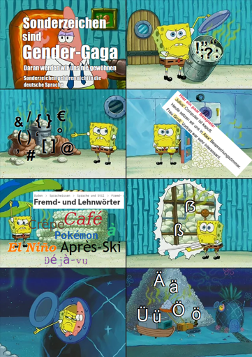 Spongebob-Windel-Meme. Patrick erklärt: Sonderzeichen sind Gender-Gaga und gehören nicht zur deutschen Sprache, daran werden wir uns nie gewöhnen. Spongebob zeigt ihm erst normale Satzzeichen, dann Sonderzeichen wie &, €, @, Schrägstriche und Klammern, zeigt ihm dann Genitivbildungen mit Apostroph, Lehnwörter mit diversen Akzenten sowie schließlich Scharf-S und die deutschen Umlaufe Ä, Ü und Ö. Im Bonus-Meme schmelzen einem Fisch aus Spongebob die Augen, als er sieht, dass ein Ä nur ein A mit Doppelpunkten ist.