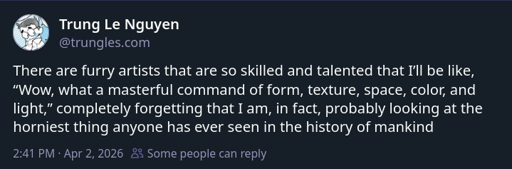 There are furry artists that are so skilled and talented that I’ll be like, “Wow, what a masterful command of form, texture, space, color, and light,” completely forgetting that I am, in fact, probably looking at the horniest thing anyone has ever seen in the history of mankind
