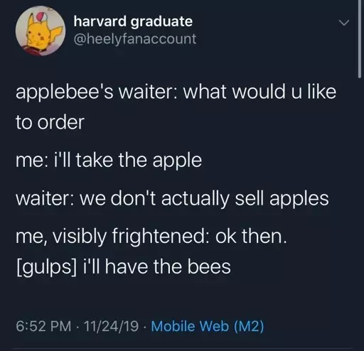 applebee's waiter: what would u like to order me: i'll take the apple waiter: we don't actually sell apples me, visibly frightened: ok then. [gulps] I'll have the bees