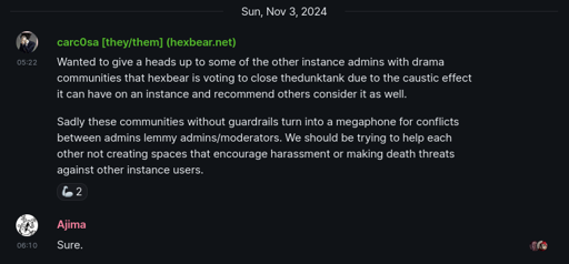 Matrix message. carc0sa [they/them] (hexbear.net): Wanted to give a heads up to some of the other instance admins with drama communities that hexbear is voting to close thedunktank due to the caustic effect it can have on an instance and recommend others consider it as well. Sadly these communities without guardrails turn into a megaphone for conflicts between admins lemmy admins/moderators. We should be trying to help each other not creating spaces that encourage harassment or making death threats against other instance users.