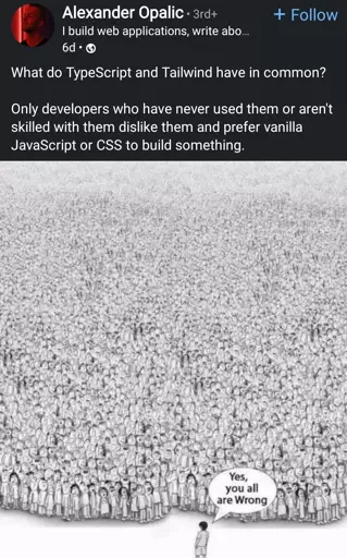 post on LinkedIn

 What do TypeScript and Tailwind have in common?

Only developers who have never used them or aren't skilled with them dislike them and prefer vanilla JavaScript or CSS to build something. 

below this, there is an image of a lone person standing in front of a massive crowd and saying "yes you are all wrong"