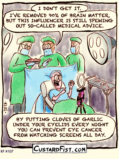 A brain surgeon is operating on a patient’s brain. He performs an awake craniotomy, a procedure during which the patient is awake and has to perform tasks in order to prevent damaging important parts of the brain.  Surgeon: I DON’T GET IT. I’VE REMOVED 90% OF BRAIN MATTER, BUT THIS INFLUENCER IS STILL SPEWING OUT SO-CALLED MEDICAL ADVICE.  Influencer: BY PUTTING CLOVES OF GARLIC UNDER YOUR EYELIDS EVERY NIGHT YOU CAN PREVENT EYE CANCER FROM WATCHING SCREENS ALL DAY.