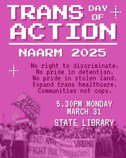 A pink poster which reads:

TRANS DAY OF ACTION 
NAARM 2025

No right to discriminate.
No pride in detention.
Expand trans healthcare.
Communities not cops 

5:30PM MONDAY
MARCH 31
STATE LIBRARY