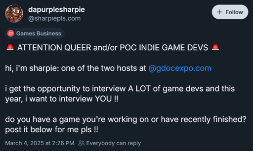 Bluesky post by user dapurplesharpie  Attention Queer and/or POC Indie Game Devs  hi, i'm sharpie: one of the two hosts at  @gdocexpo.com   i get the opportunity to interview A LOT of game devs and this year, i want to interview YOU !!  do you have a game you're working on or have recently finished? post it below for me pls !!