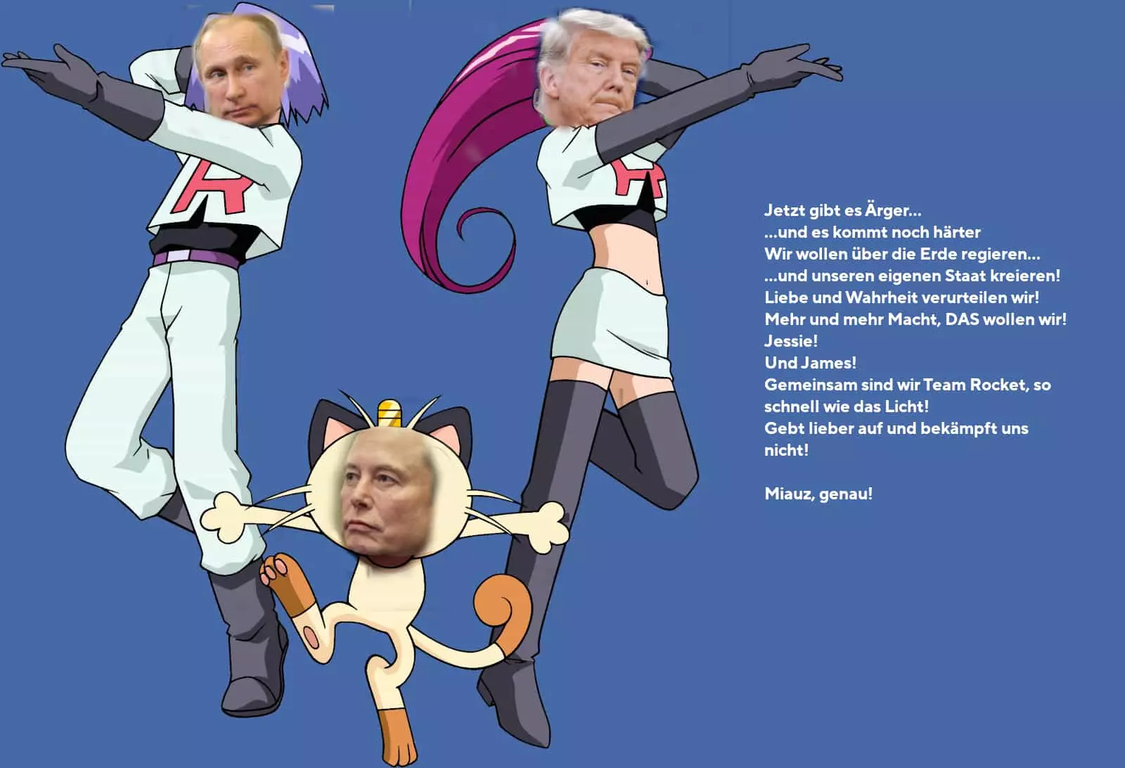 Qualitativ minderwertige Collage: Die Köpfe von Putin, Trump und Elon Musk sind auf die Körper von Jessie, James und Mauzi aus Pokémon montiert. (Trump ist Jessie, Putin ist James, Musk ist Mauzi.) Daneben Team Rocket’s Motto: „Jetzt gibt es Ärger... ...und es kommt noch härter Wir wollen über die Erde regieren... ...und unseren eigenen Staat kreieren! Liebe und Wahrheit verurteilen wir! Mehr und mehr Macht, DAS wollen wir! Jessie! Und James! Gemeinsam sind wir Team Rocket, so schnell wie das Licht! Gebt lieber auf und bekämpft uns nicht! Miauz, genau!“