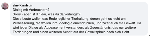 Facebook Kommentar unter einem Post, der nahelegt, dass mit Tierschützenden in den Dialog getreten werden sollte. "Dialog mit Verbrechern? Sorry - aber ist dir klar, was du da verlangst? Diese Leute wollen das Ende jeglicher Tierhaltung; denen geht es nicht um Verbesserung, die wollen ihre Ideologie durchdrücken, und zwar auch mit Gewalt. Da wird jeder Dialog als Appeasement verstanden, als Zugeständnis, das nur weitere Forderungen und einen weiteren Schritt auf der Gewaltspirale nach sich zieht."