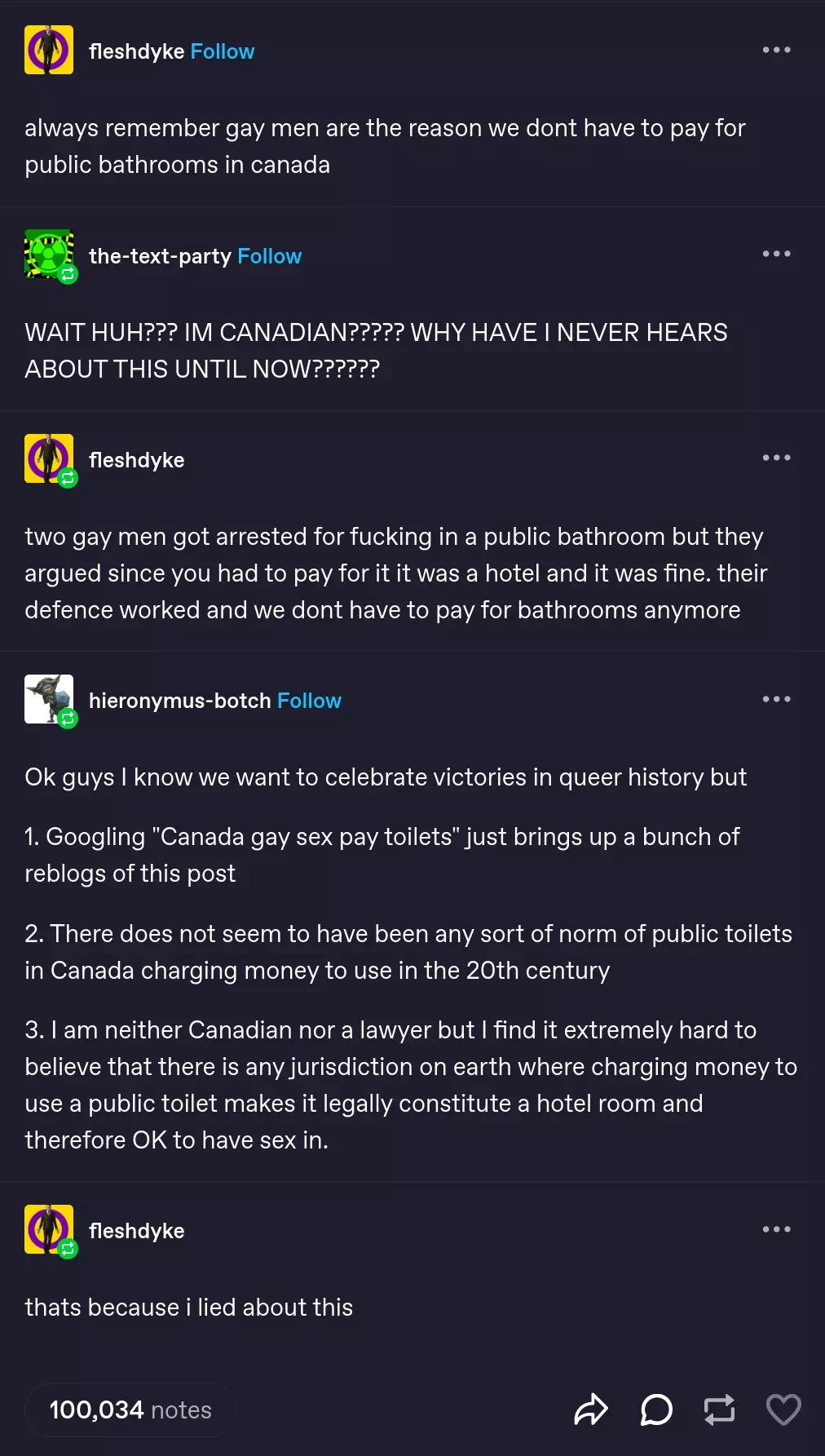 Tumblr post featuring multible users conversing. fleshdyke: "always remember gay men are the reason we dont have to pay for public bathrooms in canada" the-text-party: "WAIT HUH??? IM CANADIAN????? WHY HAVE I NEVER HEARS ABOUT THIS UNTIL NOW??????" fleshdyke: "two gay men got arrested for fucking in a public bathroom but they argued since you had to pay for it it was a hotel and it was fine. their defence worked and we dont have to pay for bathrooms anymore" hieronymus-botch: "Ok guys I know we want to celebrate victories in queer history but  1. Googling "Canada gay sex pay toilets" just brings up a bunch of reblogs of this post  2. There does not seem to have been any sort of norm of public toilets in Canada charging money to use in the 20th century  3. I am neither Canadian nor a lawyer but I find it extremely hard to believe that there is any jurisdiction on earth where charging money to use a public toilet makes it legally constitute a hotel room and therefore OK to have sex in." fleshdyke: "thats because i lied about this" 100,034 notes