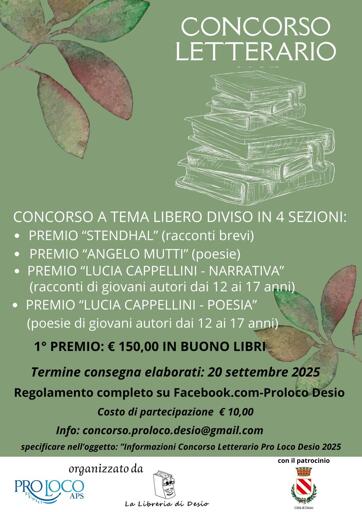 Bando del Concorso Letterario della Pro Loco di Desio, con le informazioni:
CONCORSO A TEMA LIBRO DIVISO IN 4 SEZIONI:
- PREMIO "STENDHAL" (racconti brevi)
- PREMIO "ANGELO MUTTI" (poesie)
- PREMIO "LUCIA CAPPELLINI - NARRATIVA" (racconti di giovani autori dai 12 ai 17 anni)
- PREMIO "LUCIA CAPPELLINI - POESIA" (poesie di giovani autori dai 12 ai 17 anni)

1° PREMIO: € 150,00 IN BUONO LIBRI
Termine consegna elaborati: 20 settembre 2025
Regolamento completo su Facebook.com-Proloco-Desio
Costo di partecipazione: € 10,00
info: concorso.proloco.desio@gmail.com
specificare nell'oggetto: "informazioni Concorso Letterario Pro Loco Desio 2025"