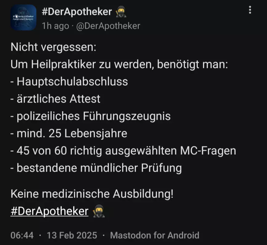 Screenshot eines Mastodon-Posts von DerApotheker mit folgendem Inhalt: Nicht vergessen: Um Heilpraktiker zu werden, benötigt man: - Hauptschulabschluss - ärztliches Attest - polizeiliches Führungszeugnis - mind. 25 Lebensjahre - 45 von 60 richtig ausgewählten MC-Fragen - bestandene mündlicher Prüfung  Keine medizinische Ausbildung!