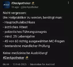 Screenshot eines Mastodon-Posts von DerApotheker mit folgendem Inhalt: Nicht vergessen: Um Heilpraktiker zu werden, benötigt man: - Hauptschulabschluss - ärztliches Attest - polizeiliches Führungszeugnis - mind. 25 Lebensjahre - 45 von 60 richtig ausgewählten MC-Fragen - bestandene mündlicher Prüfung  Keine medizinische Ausbildung!