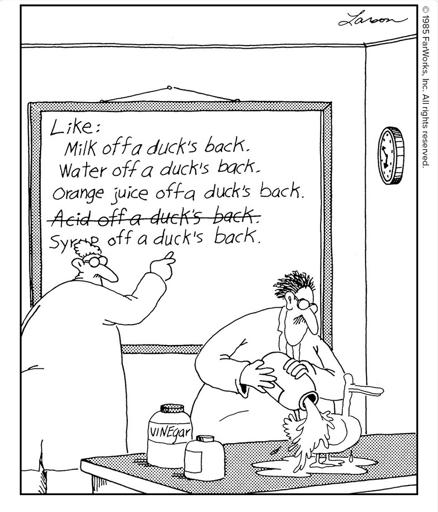 Like: Milk off a duck’s back. Water off a duck’s back. Orange juice off a duck’s back. Acid off a duck’s back. Syrup off a duck’s back. / Vinegar