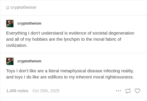 Tumblr user cryptotheism: Everything I don't understand is evidence of societal degeneration and all of my hobbies are the lynchpin to the moral fabric of civilization. Tumblr user cryptotheism:  Toys I don’t like are a literal metaphysical disease infecting reality, and toys I do like are edifices to my inherent moral righteousness. October 25th, 2025