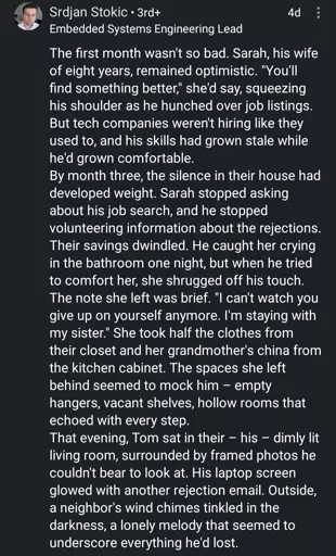 a linkedin comment

The first month wasn't so bad. Sarah, his wife of eight years, remained optimistic. "You'll find something better," she'd say, squeezing his shoulder as he hunched over job listings. But tech companies weren't hiring like they used to, and his skills had grown stale while he'd grown comfortable.
By month three, the silence in their house had developed weight. Sarah stopped asking about his job search, and he stopped volunteering information about the rejections. Their savings dwindled. He caught her crying in the bathroom one night, but when he tried to comfort her, she shrugged off his touch.
The note she left was brief. "I can't watch you give up on yourself anymore. I'm staying with my sister." She took half the clothes from their closet and her grandmother's china from the kitchen cabinet. The spaces she left behind seemed to mock him – empty hangers, vacant shelves, hollow rooms that echoed with every step.
That evening, Tom sat in their – his – dimly lit living room, surrounded by framed photos he couldn't bear to look at. His laptop screen glowed with another rejection email. Outside, a neighbor's wind chimes tinkled in the darkness, a lonely melody that seemed to underscore everything he'd lost.