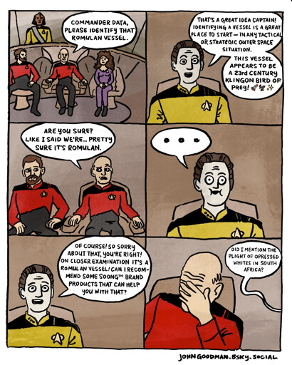 A comic on the bridge from Star Trek the Next Generation. Picard: COMMANDER DATA, PLEASE IDENTIFY THAT ROMULAN VESSEL. Data: THAT'S A GREAT IDEA CAPTAIN! IDENTIFYING A VESSEL IS A GREAT PLACE TO START - IN ANY TACTICAL OR STRATEGIC OUTER SPACE SITUATION. THIS VESSEL APPEARS TO BE A 23rd CENTURY KLINGON BIRD OF PREY! 🚀🦅✨ Picard: ARE YOU SURE? LIKE I SAID WE'RE... PRETTY SURE IT'S ROMULAN. Data: ... Data: OF COURSE! SO SORRY ABOUT THAT, YOU'RE RIGHT! ON CLOSER EXAMINATION IT'S A ROMULAN VESSEL! CAN I RECOMMEND SOME SOONG™ BRAND PRODUCTS THAT CAN HELP YOU WITH THAT? Picard cradles his face in his hand in a gesture of frustration. Data: DID I MENTION THE PLIGHT OF OPRESSED WHITES IN SOUTH AFRICA?