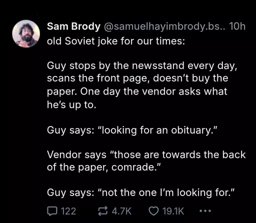 bluesky post by @samuelhayimbrody.bsky.social

old Soviet joke for our times:

Guy stops by the newsstand every day, scans the front page, doesn't buy the paper. One day the vendor asks what he's up to.

Guy says: "looking for an obituary."

Vendor says "those are towards the back of the paper, comrade."

Guy says: "not the one I'm looking for"