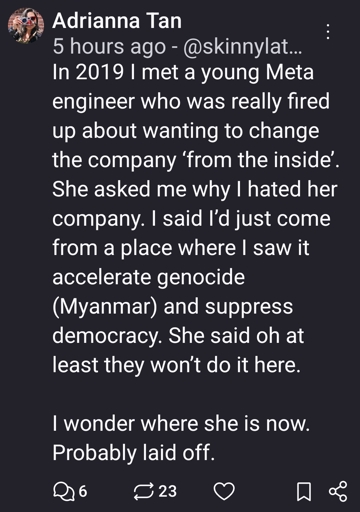 In 2019 I met a young Meta engineer who was really fired up about wanting to change the company ‘from the inside’. She asked me why I hated her company. I said I’d just come from a place where I saw it accelerate genocide (Myanmar) and suppress democracy. She said oh at least they won’t do it here. 

I wonder where she is now. Probably laid off.