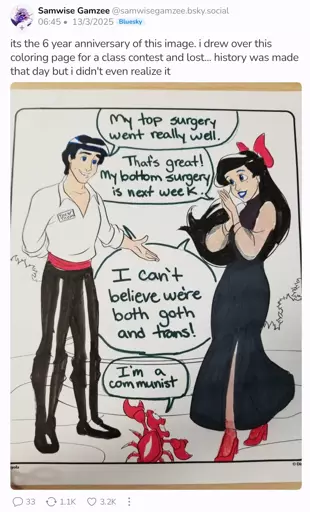 A bluesky poster shows off a popular meme they made six years ago. It's a coloring page of Ariel, Eric, and Sebastian from the Little Mermaid. Sebastian says "My top surgery went really well." and Ariel responds "That's great! My bottom surgery is next week." They say in unison "I can't believe we're both goth and trans!" Finally Sebastian shoots in with "I'm a communist"