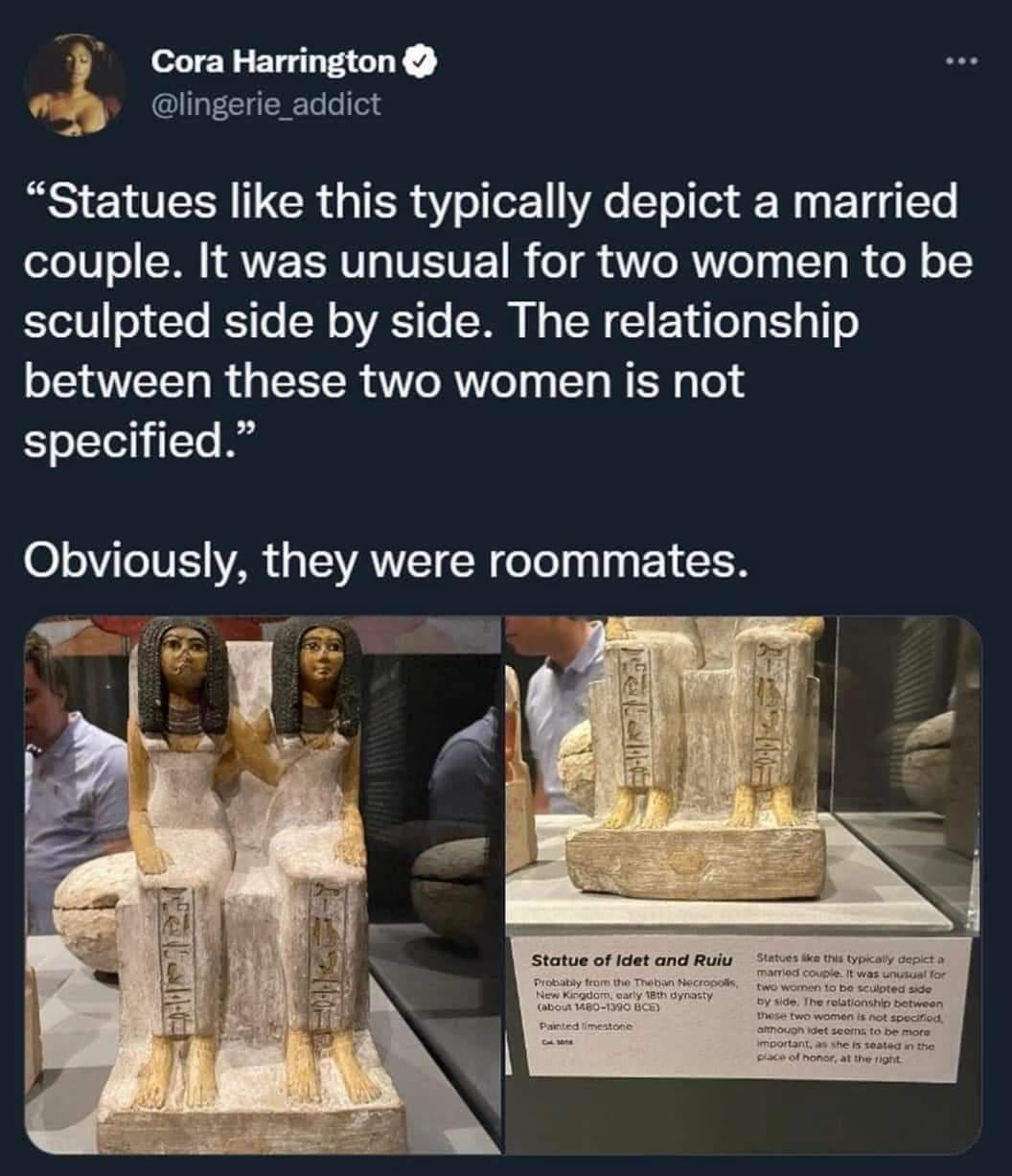 A Picture of an ancient Egyptian statue of two women sitting side by side at a museum with a second picture of the placard. Caption: "'Statues like this typically depict a married couple. It was unusual for two women to be sculpted side by side. The relationship between these two women is not specified.' Obviously they were roommates.