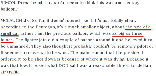 SIMON: Does the military so far seem to think this was another spy balloon?  MCLAUGHLIN: So far, it doesn't sound like it. It's not totally clear. According to the Pentagon, it's a much smaller object, about the size of a small car rather than the previous balloon, which was as big as three buses. The fighter jets did a couple of passes around it and believed it to be unmanned. They also thought it probably couldn't be remotely piloted. It seemed to move with the wind. The main reason that the president ordered it to be shot down is because of where it was flying. Because it was that low, it posed what DOD said was a reasonable threat to civilian air traffic.