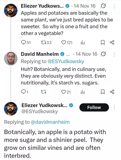 @ESYudkowsky "apples and potatoes are basically the same plant, we've just bred apples to be sweeter. So why is one a fruit and other a vegetable"

@davidmanheim "Botanically, and in culinary use, they are obviously very distinct. Even nutritionally, it's starch vs. sugars."

@ESYudkowsky "Botanically, an apple is a potato with more sugar and a shinier peel. They grow on similar vines and are often interbred."