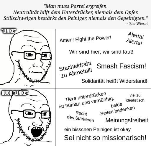 Zitat von Elie Wiesel: "Man muss Partei ergreifen. Neutralität hilft dem Unterdrücker, niemals dem Opfer. Stillschweigen bestärkt den Peiniger, niemals den Gepeinigten.". Darunter eine vermeintlich "linke" Person, die zunächst diese Aussage bestätigt. Hierzu skandiert sie z.B. "Amen! Fight the Power!", "Smash Fascism!" und "Solidarität heißt Widerstand!". Im unteren Bildbereich sind hingegen Aussagen vereint, die dieser Einstellung entgegen stehen, z.B. "Tiere unterdrücken ist human und vernünftig.", "Sei nicht so missionarisch!" oder "Recht des Stärkeren".